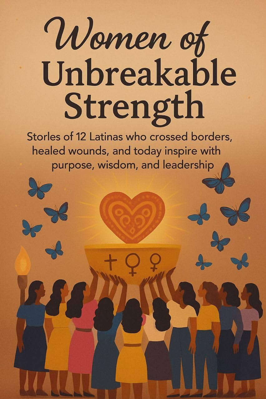 Women of Unbreakable Strength: Stories of 12 Latinas Who Crossed Borders, Healed Wounds, and Today Inspire with Purpose, Wisdom, and Leadership